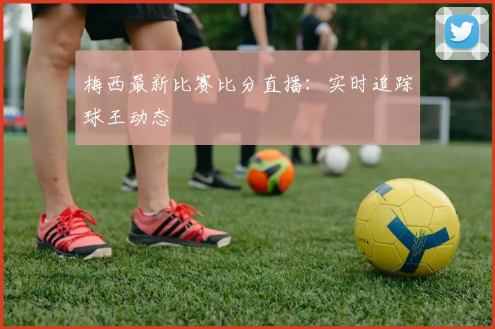 梅西最新比赛比分直播:实时追踪球王动态