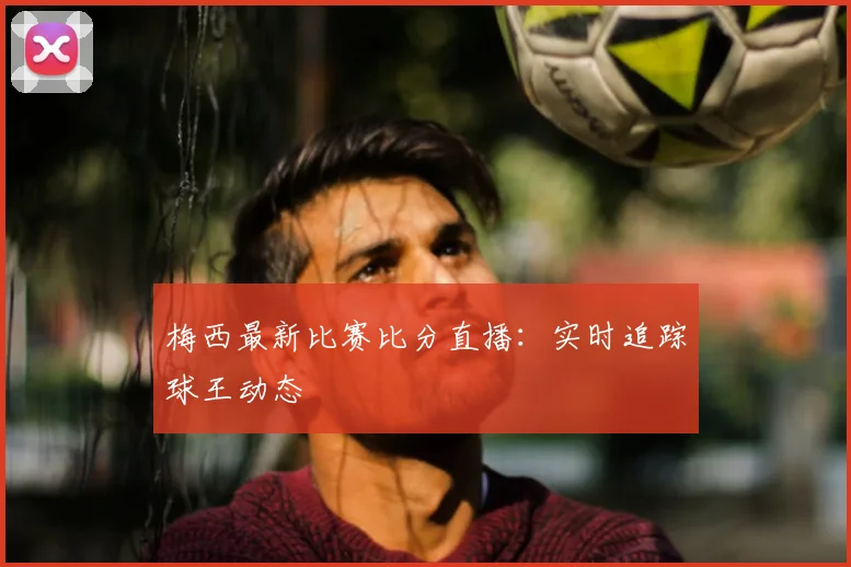 梅西最新比赛比分直播:实时追踪球王动态