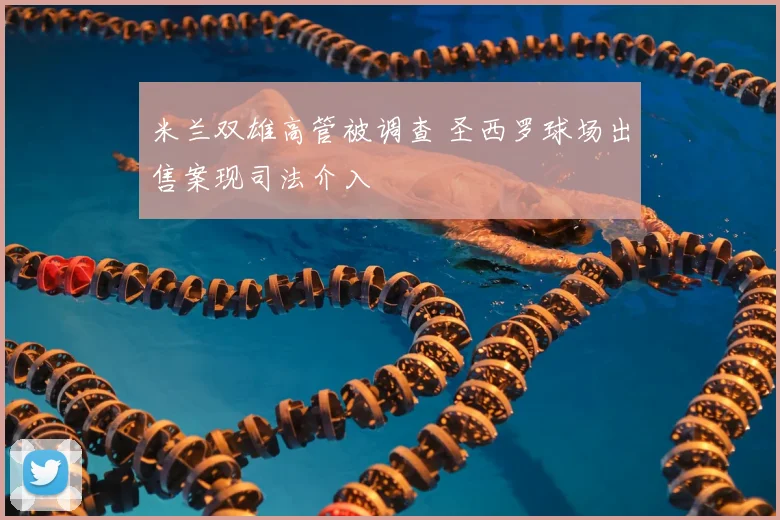 米兰双雄高管被调查 圣西罗球场出售案现司法介入