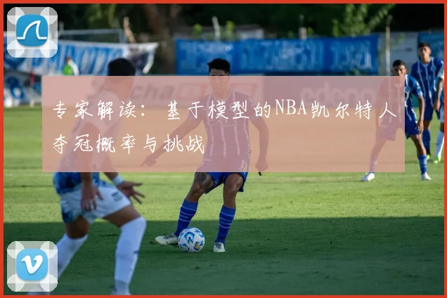 专家解读:基于模型的NBA凯尔特人夺冠概率与挑战